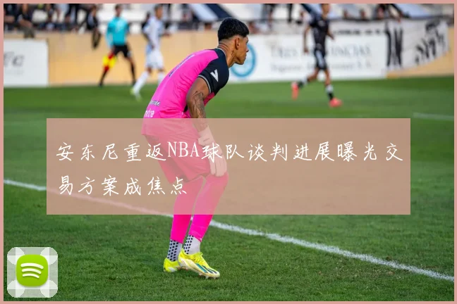 安东尼重返NBA球队谈判进展曝光交易方案成焦点