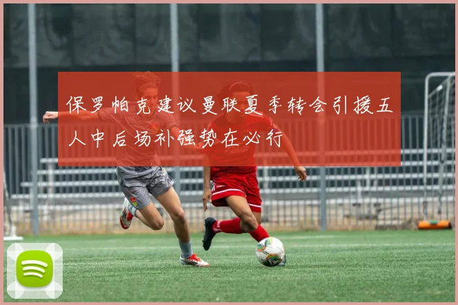 保罗帕克建议曼联夏季转会引援五人中后场补强势在必行