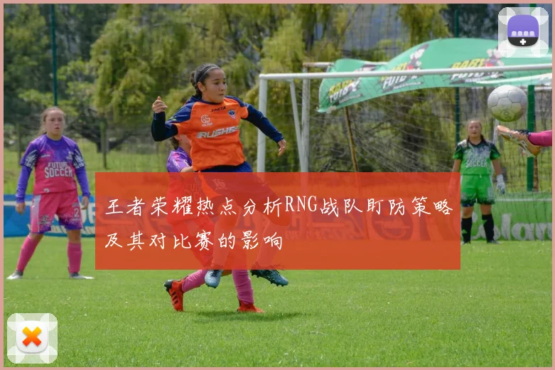 王者荣耀热点分析RNG战队盯防策略及其对比赛的影响